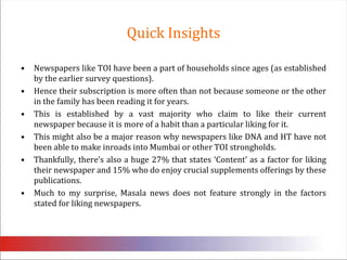 Quick Insights Newspapers like TOI have been a part of households since ages (as established by the earlier survey questions). Hence their subscription is more often than not because someone or the other in the family has been reading it for years. This is established by a vast majority who claim to like their current newspaper because it is more of a habit than a particular liking for it. This might also be a major reason why newspapers like DNA and HT have not been able to make inroads into Mumbai or other TOI strongholds.Thankfully, there’s also a huge 27% that states ‘Content’ as a factor for liking their newspaper and 15% who do enjoy crucial supplements offerings by these publications. Much to my surprise, Masala news does not feature strongly in the factors stated for liking newspapers. 