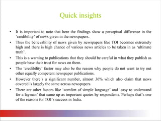 Quick insightsIt is important to note that here the findings show a perceptual difference in the ‘credibility’ of news given in the newspapers. Thus the believability of news given by newspapers like TOI becomes extremely high and there is high chance of various news articles to be taken in as ‘ultimate truth’. This is a warning to publications that they should be careful in what they publish as people base their trust for news on them. The ‘credibility’ factor may also be the reason why people do not want to try out other equally competent newspaper publications. However there’s a significant number, almost 36% which also claim that news covered is largely the same across newspapers. There are other factors like ‘comfort of simple language’ and ‘easy to understand for a layman’ that came up as important quotes by respondents. Perhaps that’s one of the reasons for TOI’s success in India. 