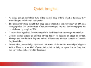 Quick insightsAs stated earlier, more than 50% of the readers have criteria which if fulfilled, they are willing to switch their newspapers.The most interesting insight that once again establishes the supremacy of TOI is a strong opinion that came across of readers wanting to ‘try out’ new newspapers but certainly not ‘give up’ on TOI. It shows how ingrained the newspaper is in the lifestyle of an average Mumbaikar. Content comes across as another strong factor for readers in order to switch. Though one can doubt if they are able to differentiate between contents of various English dailies. Presentation, interactivity, layout etc. are some of the factors that might trigger a switch. However what kind of presentation, interactivity or layout is something that this survey has not covered in this phase. 
