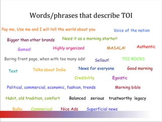 Words/phrases that describe TOIPay me, Use me and I will tell the world about youVoice of the nationNeed it as a morning starter! Bigger than other brands Authentic MASALA! Highly organizedGames! Boring front page, when with too many ads! TOI ROCKSSellout!Good morningNews for everyoneTalks about IndiaTextEgoistic Credibility Political, commercial, economic, fashion, trendsMorning bibleHabit, old tradition, comfortBalanced    serious    trustworthy  legacyBulky CommericalNice AdsSuperficial news