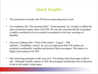 Quick InsightsThe association of words with TOI has an interesting story to tell. Use of phrases like ‘The morning bible’, ‘Good morning’ etc. strongly re-affirm the close connection readers share with TOI. We can also conclude that the newspaper is highly considered to be an essential consumption in the busy mornings of Mumbai. Also use of phrases like ‘Voice of the nation’, ‘Legacy’, ‘Old tradition’, ‘Credibility, serious’ etc. give an impression that TOI readers are extremely comfortable, confident and proud of their newspaper. This makes it a highly loyal audience for TOI. One interesting comment to take note of is ‘Too boring when front page is full of ads’. Although it hardly matters to TOI, the newspaper should take note of intrusion of ads in the reader’s mind space. 
