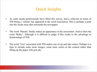 Quick InsightsAs some media professionals have filled this survey, heavy criticism in terms of TOI being a ‘sellout’ has appeared in the word association. This is perhaps a peek into the inside story that surrounds the newspaper. The word ‘Masala’ finally makes an appearance in the association. And so does the word ‘Bulky’. Although it is difficult to judge if this works to the advantage or disadvantage of TOI. The word ‘Text’ associated with TOI makes one sit up and take notice. Perhaps it is time to include some more images, some more colors in the content rather than filling up the paper with just ads. 