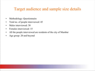 Target audience and sample size details Methodology: Questionnaire Total no. of people interviewed: 45Males interviewed: 30Females interviewed: 15All the people interviewed are residents of the city of MumbaiAge group: 20 and beyond