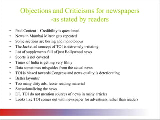 Objections and Criticisms for newspapers-as stated by readersPaid Content – Credibility is questionedNews in Mumbai Mirror gets repeatedSome sections are boring and monotonousThe Jacket ad concept of TOI is extremely irritatingLot of supplements full of just Bollywood news Sports is not coveredTimes of India is getting very filmy Data sometimes misguides from the actual newsTOI is biased towards Congress and news quality is deterioratingBetter layouts?Too many dirty ads, lesser reading material Sensationalizing the newsET, TOI do not mention sources of news in many articles Looks like TOI comes out with newspaper for advertisers rather than readers