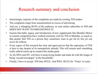 Research summary and conclusionInterestingly, majority of the complaints are made by existing TOI readersThe complaints range from sensationalism to excess of advertisingAnd yet, a whopping 88.9% of the audience, as seen earlier subscribes to TOI and DOES NOT WANT TO DISCONTINUE IT.Factors like habit, legacy and introduction of new supplements like Mumbai Mirror to counter competition have worked extremely well for TOI in Mumbai, so much so that people find TOI as a person they sometimes want to get rid of, but yet can never do without. Every aspect of this research has time and again proven that the supremacy of TOI is here to stay despite of its monopolistic attitude. This will remain until something really radical comes up to counter this media giant. As for DNA and HT, will have to keep trying harder and make do with the image of being ‘second newspaper’ in the households. Finally, I have to accept. TOI does RULE. And WILL RULE for ‘Times’ to come. 