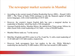 The newspaper market scenario in MumbaiAccording to the current round of Indian Readership Survey (IRS) -- Round 2 (R2) 2009 -- The Times of India (TOI) continues to rule the financial capital of India across languages, with a total readership of 24.91 lakh. However, the country's largest English daily has seen a marginal decline in readership in Mumbai, which has been a TOI stronghold. Amongst English dailies, Mumbai Mirror, the tabloid from Times group, follows its elder cousin with a total readership of 14.2 lakh -- a loss of 80,000 readers. Mumbai Mirror ranks no. 7 in the surveyMid-Day (English) and DNA come in at No. 8 and No. 9, with a total readership of 13.26 lakh and 12.83 lakh readers, respectively. However, both newspapers have lost readers in the city. While Mid-day's readership has declined by 91,000 readers; DNA has lost around 41,000 readers. 