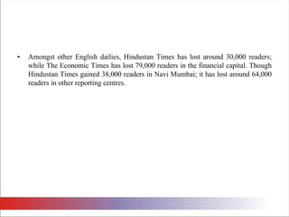 Amongst other English dailies, Hindustan Times has lost around 30,000 readers; while The Economic Times has lost 79,000 readers in the financial capital. Though Hindustan Times gained 38,000 readers in Navi Mumbai; it has lost around 64,000 readers in other reporting centres. 
