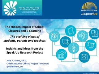 The Hidden Impact of School
Closures and E-Learning
The evolving views of
students, parents and teachers
Insights and Ideas from the
Speak Up Research Project
Julie A. Evans, Ed.D.
Chief Executive Officer, Project Tomorrow
@JulieEvans_PT
 