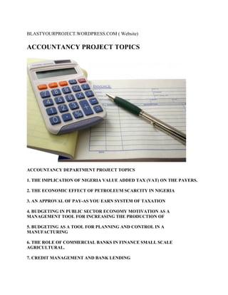 BLASTYOURPROJECT.WORDPRESS.COM ( Website)
ACCOUNTANCY PROJECT TOPICS
ACCOUNTANCY DEPARTMENT PROJECT TOPICS
1. THE IMPLICATION OF NIGERIA VALUE ADDED TAX (VAT) ON THE PAYERS.
2. THE ECONOMIC EFFECT OF PETROLEUM SCARCITY IN NIGERIA
3. AN APPROVAL OF PAY-AS YOU EARN SYSTEM OF TAXATION
4. BUDGETING IN PUBLIC SECTOR ECONOMY MOTIVATION AS A
MANAGEMENT TOOL FOR INCREASING THE PRODUCTION OF
5. BUDGETING AS A TOOL FOR PLANNING AND CONTROL IN A
MANUFACTURING
6. THE ROLE OF COMMERCIAL BANKS IN FINANCE SMALL SCALE
AGRICULTURAL.
7. CREDIT MANAGEMENT AND BANK LENDING
 