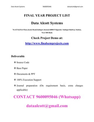 Data Alcott Systems 9600095046 dataalcott@gmail.com
FINAL YEAR PROJECT LIST
Data Alcott Systems
No 63/16,First Floor,Jeenis Road,Saidapet chennai-600015 Opposite: Saidapet Railway Station,
Next SBI Bank
Check Project Demo at:
http://www.finalsemprojects.com
Deliverable
❖ Source Code
❖ Base Paper
❖ Documents & PPT
❖ 100% Execution Support
❖ Journal preparation (On requirement basis, extra charges
applicable)
CONTACT 9600095046 (Whatsapp)
dataalcott@gmail.com
 
