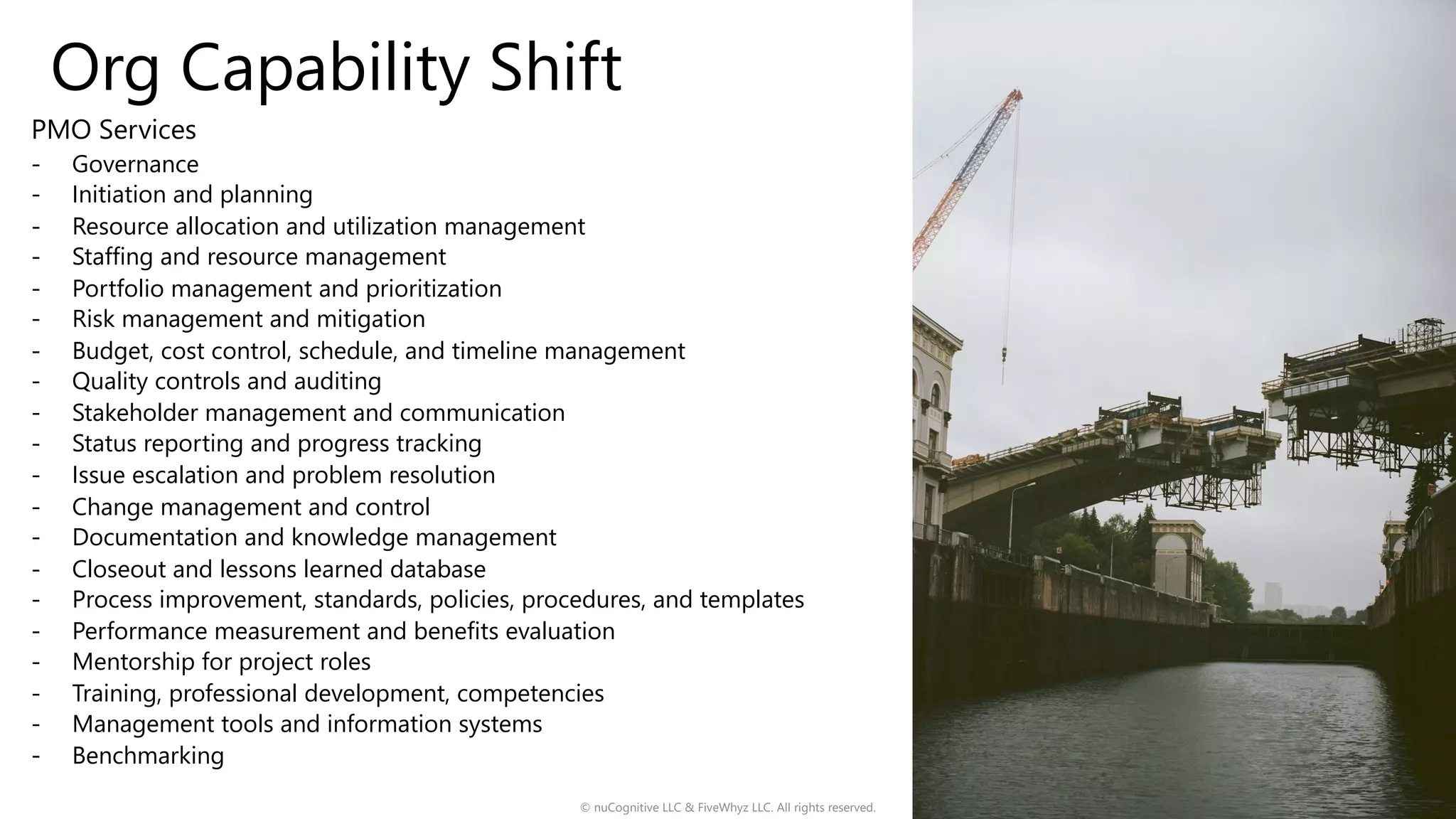 Org Capability Shift
© nuCognitive LLC & FiveWhyz LLC. All rights reserved. 17
PMO Services
- Governance
- Initiation and planning
- Resource allocation and utilization management
- Staffing and resource management
- Portfolio management and prioritization
- Risk management and mitigation
- Budget, cost control, schedule, and timeline management
- Quality controls and auditing
- Stakeholder management and communication
- Status reporting and progress tracking
- Issue escalation and problem resolution
- Change management and control
- Documentation and knowledge management
- Closeout and lessons learned database
- Process improvement, standards, policies, procedures, and templates
- Performance measurement and benefits evaluation
- Mentorship for project roles
- Training, professional development, competencies
- Management tools and information systems
- Benchmarking
 