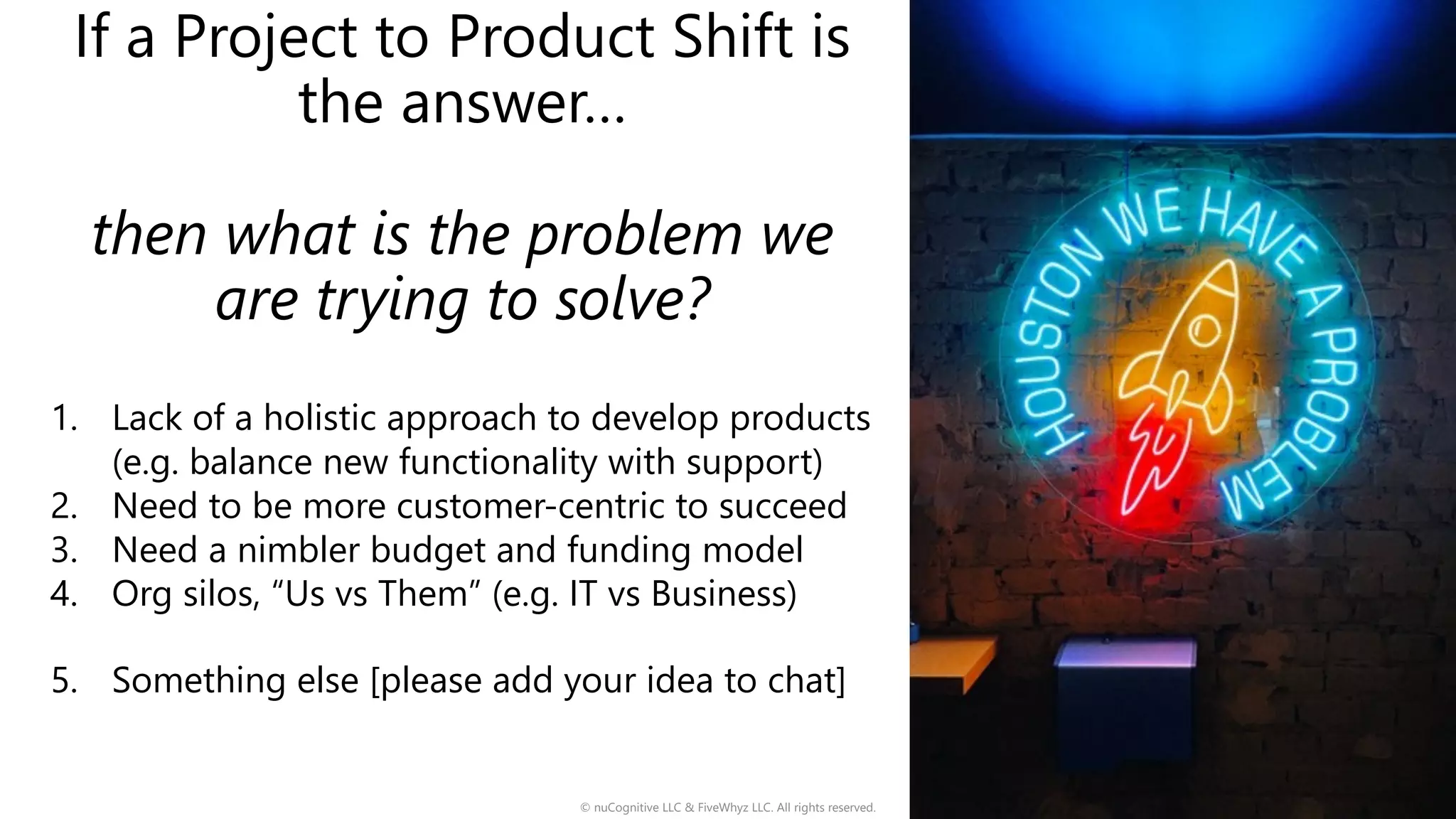 If a Project to Product Shift is
the answer…
then what is the problem we
are trying to solve?
1. Lack of a holistic approach to develop products
(e.g. balance new functionality with support)
2. Need to be more customer-centric to succeed
3. Need a nimbler budget and funding model
4. Org silos, “Us vs Them” (e.g. IT vs Business)
5. Something else [please add your idea to chat]
© nuCognitive LLC & FiveWhyz LLC. All rights reserved. 2
 