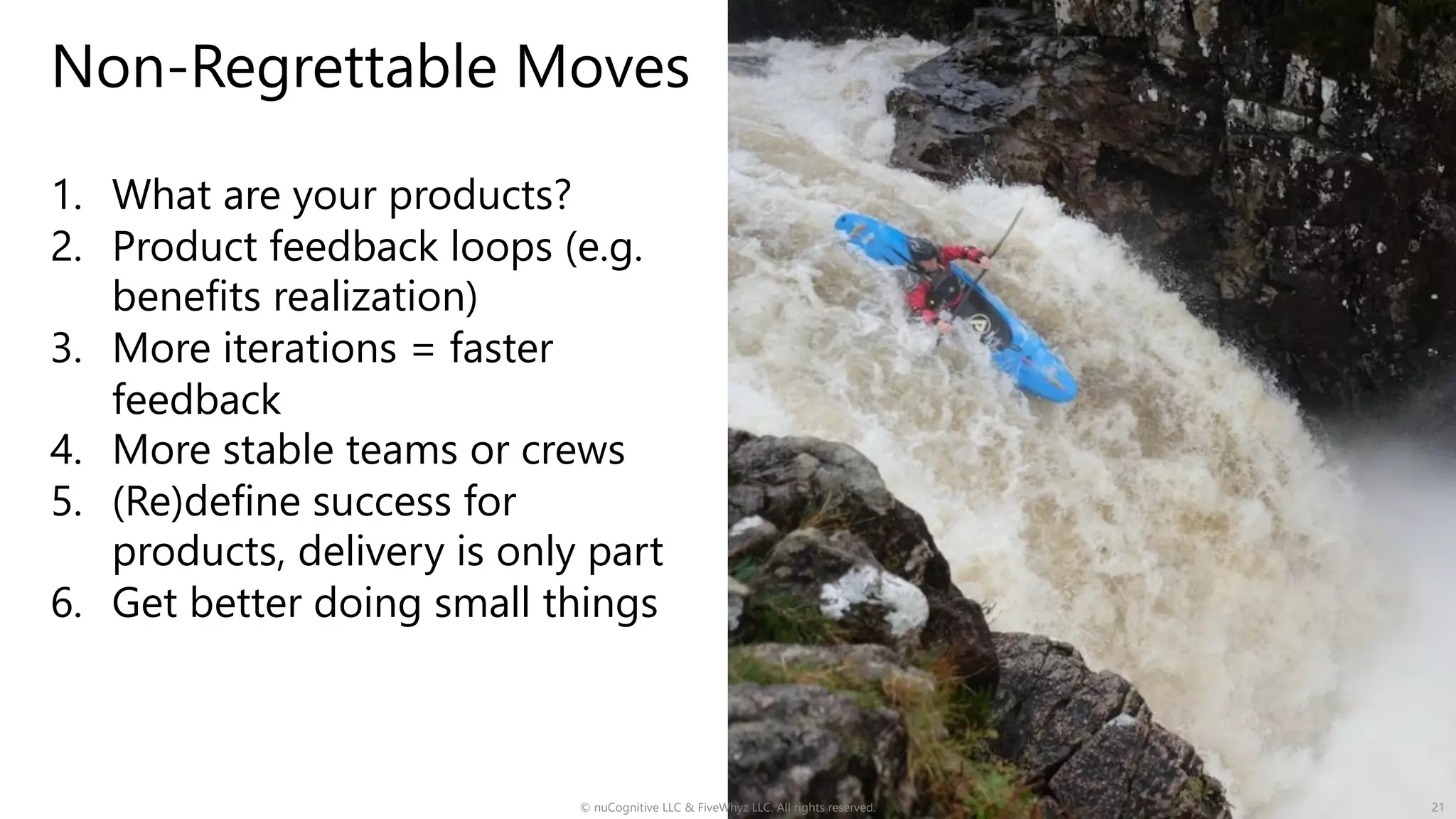 Non-Regrettable Moves
1. What are your products?
2. Product feedback loops (e.g.
benefits realization)
3. More iterations = faster
feedback
4. More stable teams or crews
5. (Re)define success for
products, delivery is only part
6. Get better doing small things
© nuCognitive LLC & FiveWhyz LLC. All rights reserved. 21
 