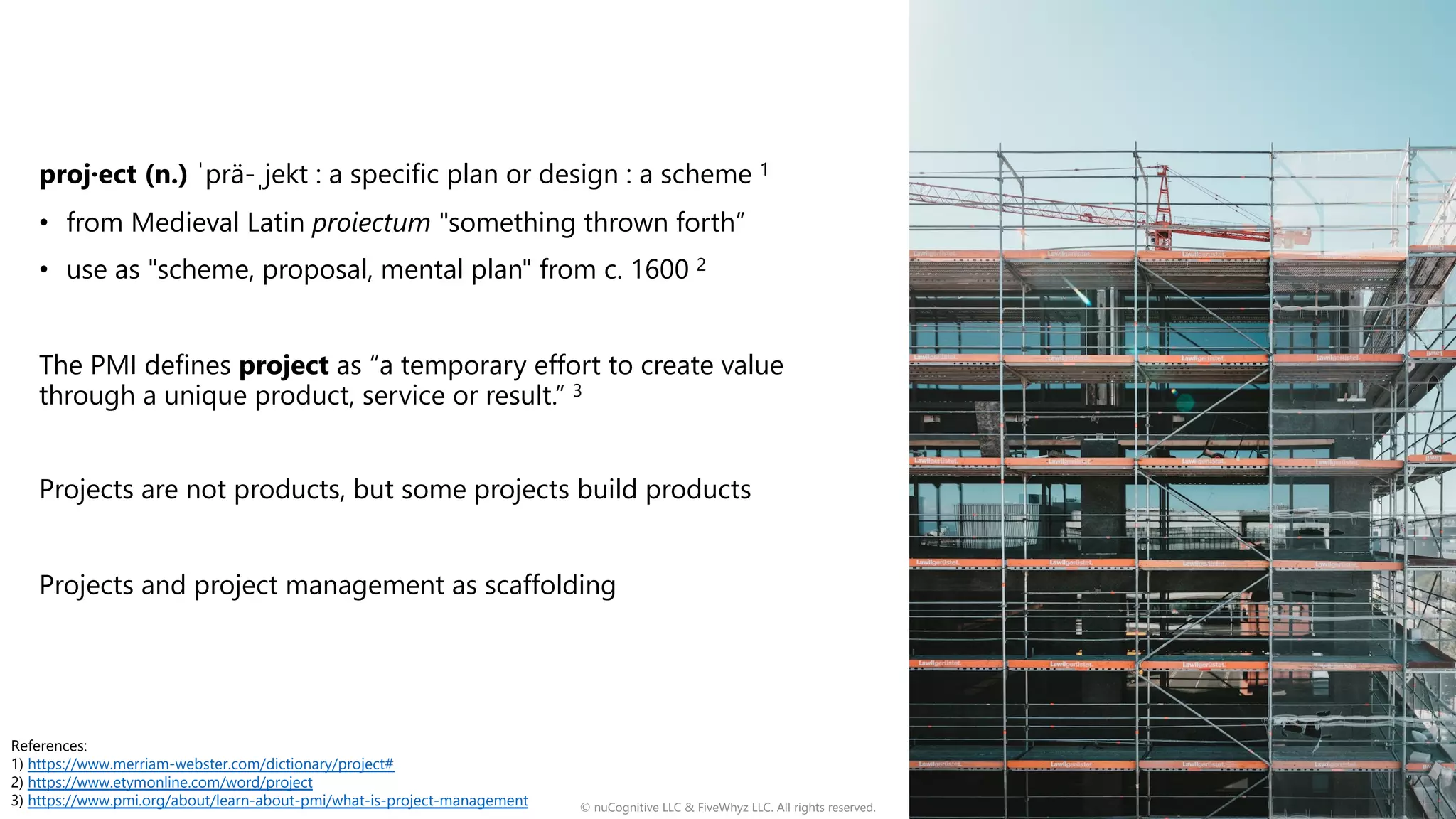 proj·ect (n.) ˈprä-ˌjekt : a specific plan or design : a scheme 1
• from Medieval Latin proiectum "something thrown forth”
• use as "scheme, proposal, mental plan" from c. 1600 2
The PMI defines project as “a temporary effort to create value
through a unique product, service or result.” 3
Projects are not products, but some projects build products
Projects and project management as scaffolding
© nuCognitive LLC & FiveWhyz LLC. All rights reserved. 3
References:
1) https://www.merriam-webster.com/dictionary/project#
2) https://www.etymonline.com/word/project
3) https://www.pmi.org/about/learn-about-pmi/what-is-project-management
 