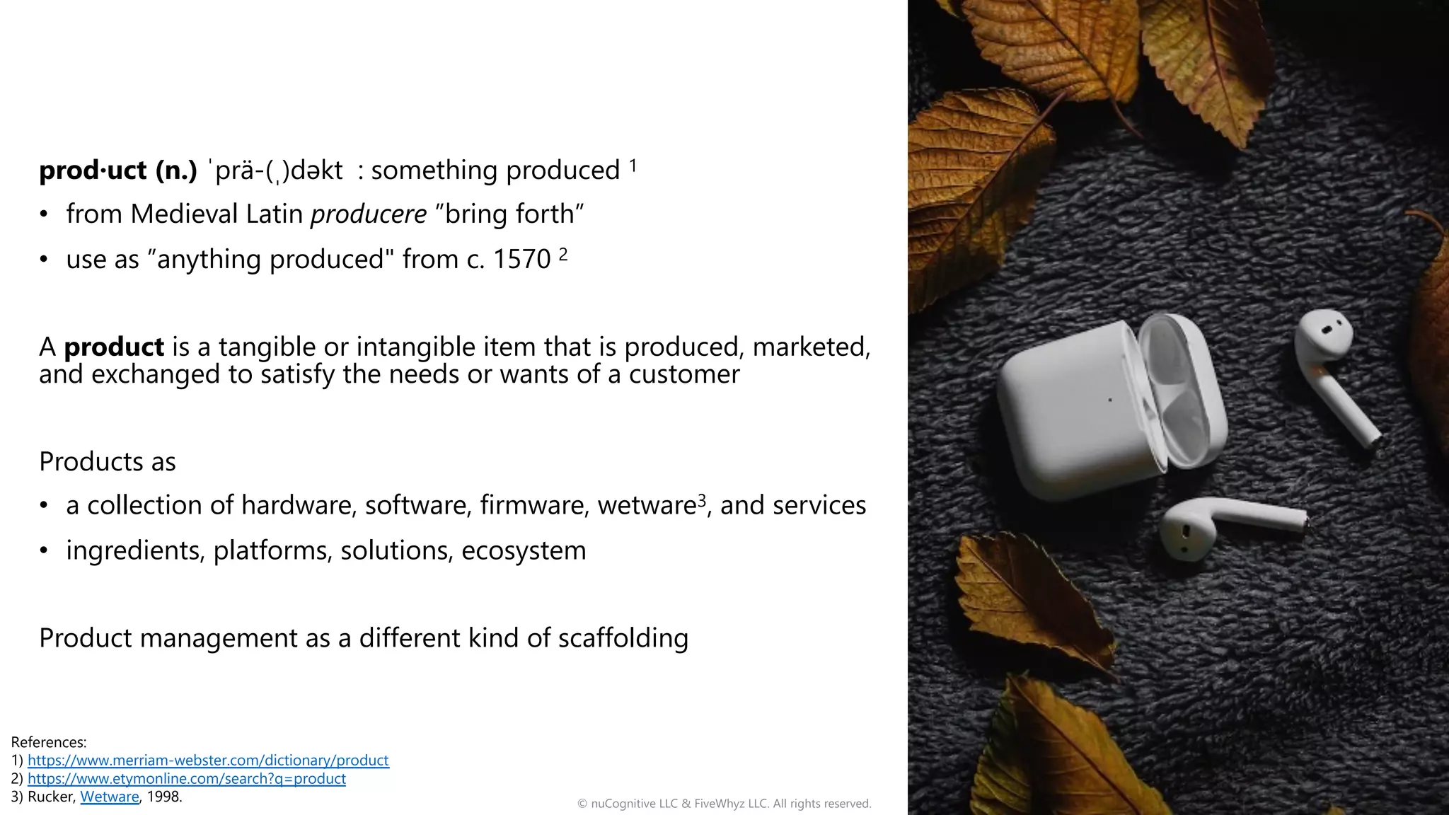 prod·uct (n.) ˈprä-(ˌ)dəkt : something produced 1
• from Medieval Latin producere ”bring forth”
• use as ”anything produced" from c. 1570 2
A product is a tangible or intangible item that is produced, marketed,
and exchanged to satisfy the needs or wants of a customer
Products as
• a collection of hardware, software, firmware, wetware3, and services
• ingredients, platforms, solutions, ecosystem
Product management as a different kind of scaffolding
© nuCognitive LLC & FiveWhyz LLC. All rights reserved. 4
References:
1) https://www.merriam-webster.com/dictionary/product
2) https://www.etymonline.com/search?q=product
3) Rucker, Wetware, 1998.
 