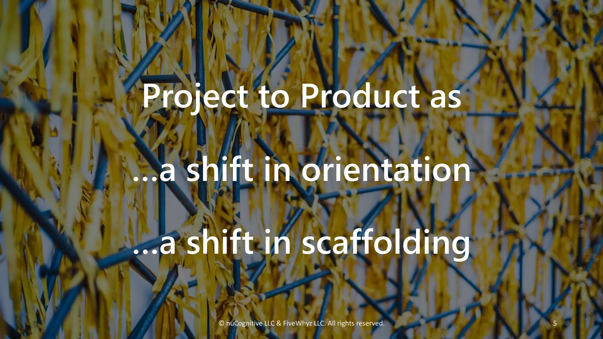 Project to Product as
…a shift in orientation
…a shift in scaffolding
© nuCognitive LLC & FiveWhyz LLC. All rights reserved. 5
 