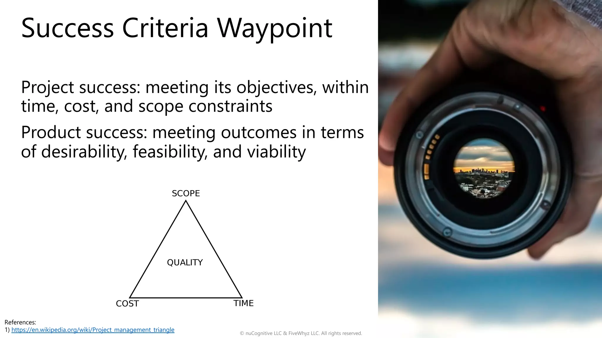 Success Criteria Waypoint
Project success: meeting its objectives, within
time, cost, and scope constraints
Product success: meeting outcomes in terms
of desirability, feasibility, and viability
© nuCognitive LLC & FiveWhyz LLC. All rights reserved. 8
References:
1) https://en.wikipedia.org/wiki/Project_management_triangle
 