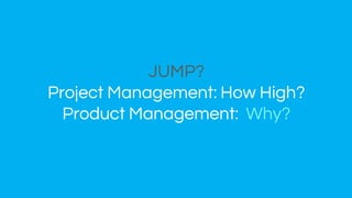 JUMP?
Project Management: How High?
Product Management: Why?
 