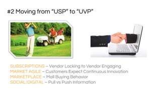 #2 Moving from “USP” to “UVP”
SUBSCRIPTIONS – Vendor Locking to Vendor Engaging
MARKET AGILE – Customers Expect Continuous Innovation
MARKETPLACE – Mall Buying Behavior
SOCIAL/DIGITAL – Pull vs Push Information
 