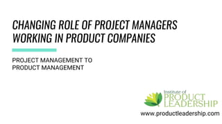 CHANGING ROLE OF PROJECT MANAGERS
WORKING IN PRODUCT COMPANIES
www.productleadership.com
PROJECT MANAGEMENT TO
PRODUCT MANAGEMENT
 