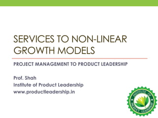 SERVICES TO NON-LINEAR
GROWTH MODELS
PROJECT MANAGEMENT TO PRODUCT LEADERSHIP
Prof. Shah
Institute of Product Leadership
www.productleadership.in
 