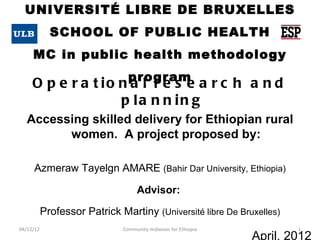 UNIVERSITÉ LIBRE DE BRUXELLES
             SCHOOL OF PUBLIC HEALTH
     MC in public health methodology
                                program
     O p e r a t io n a l r e s e a r c h a n d
                    p la n n in g
   Accessing skilled delivery for Ethiopian rural
         women. A project proposed by:

     Azmeraw Tayelgn AMARE (Bahir Dar University, Ethiopia)

                                   Advisor:

           Professor Patrick Martiny (Université libre De Bruxelles)
04/12/12                      Community midwives for Ethiopia           1
                                                                April, 2012
 