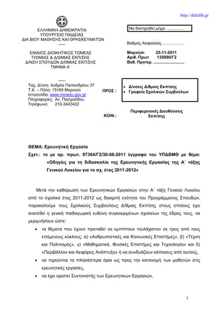 http://didefth.gr


       ΕΛΛΗΝΙΚΗ ΔΗΜΟΚΡΑΤΙΑ                        Να διατηρηθεί μέχρι ................
         ΥΠΟΥΡΓΕΙΟ ΠΑΙΔΕΙΑΣ
ΔΙΑ ΒΙΟΥ ΜΑΘΗΣΗΣ ΚΑΙ ΘΡΗΣΚΕΥΜΑΤΩΝ
                -----                            Βαθμός Ασφαλείας ...................

   ΕΝΙΑΙΟΣ ΔΙΟΙΚΗΤΙΚΟΣ ΤΟΜΕΑΣ                    Μαρούσι        25-11-2011
    Π/ΘΜΙΑΣ & Δ/ΘΜΙΑΣ ΕΚΠ/ΣΗΣ                    Αριθ. Πρωτ      135690/Γ2
 Δ/ΝΣΗ ΣΠΟΥΔΩΝ Δ/ΘΜΙΑΣ ΕΚΠ/ΣΗΣ                   Βαθ. Προτερ. ...........................
            ΤΜΗΜΑ Α΄


                  -----
  Ταχ. Δ/νση: Ανδρέα Παπανδρέου 37              Δ/νσεις Δ/θμιας Εκπ/σης
  Τ.Κ. – Πόλη: 15180 Μαρούσι         ΠΡΟΣ :     Γραφεία Σχολικών Συμβούλων
  Ιστοσελίδα: www.minedu.gov.gr
  Πληροφορίες: Αν. Πασχαλίδου
  Τηλέφωνο:     210-3443422
                                                   Περιφερειακές Διευθύνσεις
                                      ΚΟΙΝ.:               Εκπ/σης




  ΘΕΜΑ: Ερευνητική Εργασία
  Σχετ.: το με αρ. πρωτ. 97364/Γ2/30-08-2011 έγγραφο του ΥΠΔΒΜΘ με θέμα:
           «Οδηγίες για τη διδασκαλία της Ερευνητικής Εργασίας της Α΄ τάξης
           Γενικού Λυκείου για το σχ. έτος 2011-2012»



     Μετά την καθιέρωση των Ερευνητικών Εργασιών στην Α΄ τάξη Γενικού Λυκείου
  από το σχολικό έτος 2011-2012 ως διακριτή ενότητα του Προγράμματος Σπουδών,
  παρακαλούμε τους Σχολικούς Συμβούλους Δ/θμιας Εκπ/σης στους οποίους έχει
  ανατεθεί η γενική παιδαγωγική ευθύνη συγκεκριμένων σχολείων της έδρας τους, να
  μεριμνήσουν ώστε:
        τα θέματα που έχουν προταθεί να εμπίπτουν τουλάχιστον σε τρεις από τους
         επόμενους κύκλους: α) «Ανθρωπιστικές και Κοινωνικές Επιστήμες», β) «Τέχνη
         και Πολιτισμός», γ) «Μαθηματικά, Φυσικές Επιστήμες και Τεχνολογία» και δ)
         «Περιβάλλον και Αειφόρος Ανάπτυξη» ή να συνδυάζουν κάποιους από αυτούς,
        να τηρούνται τα πλησιέστερα όρια ως προς την κατανομή των μαθητών στις
         ερευνητικές εργασίες,
        να έχει οριστεί Συντονιστής των Ερευνητικών Εργασιών,



                                                                                            1
 
