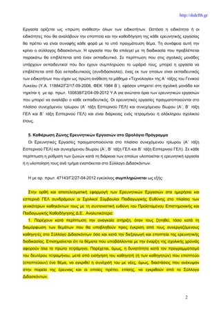http://didefth.gr


Εργασία ορίζεται ως «πρώτη ανάθεση» όλων των ειδικοτήτων. Ωστόσο η ειδικότητα ή οι
ειδικότητες που θα αναλάβουν την εποπτεία και την καθοδήγηση της κάθε ερευνητικής εργασίας
θα πρέπει να είναι συναφής κάθε φορά με το υπό πραγμάτευση θέμα. Τη συνάφεια αυτή την
κρίνει ο σύλλογος διδασκόντων. Η εργασία που θα επιλεγεί με τη διαδικασία που προβλέπεται
παρακάτω θα επιβλέπεται από έναν εκπαιδευτικό. Σε περίπτωση που στις σχολικές μονάδες
υπάρχουν εκπαιδευτικοί που δεν έχουν συμπληρώσει το ωράριό τους, μπορεί η εργασία να
επιβλέπεται από δύο εκπαιδευτικούς (συνδιδασκαλία), ένας εκ των οποίων είναι εκπαιδευτικός
των ειδικοτήτων που είχαν ως πρώτη ανάθεση το μάθημα «Τεχνολογία» της Α΄ τάξης του Γενικού
Λυκείου (Υ.Α. 118842/Γ2/17-09-2008, ΦΕΚ 1984 Β΄), εφόσον υπηρετεί στη σχολική μονάδα και
τηρείται η με αρ. πρωτ. 100838/Γ2/04-09-2012 Υ.Α για ανώτατα όρια των ερευνητικών εργασιών
που μπορεί να αναλάβει ο κάθε εκπαιδευτικός. Οι ερευνητικές εργασίες πραγματοποιούνται στο
πλαίσιο συνεχόμενου τρίωρου (Α΄ τάξη Εσπερινού ΓΕΛ) και συνεχόμενου δίωρου (Α΄, Β΄ τάξη
ΓΕΛ και Β΄ τάξη Εσπερινού ΓΕΛ) και είναι διάρκειας ενός τετραμήνου ή ολόκληρου σχολικού
έτους.


  5. Καθιέρωση Ζώνης Ερευνητικών Εργασιών στο Ωρολόγιο Πρόγραμμα
  Οι Ερευνητικές Εργασίες πραγματοποιούνται στο πλαίσιο συνεχόμενου τρίωρου (Α΄ τάξη
Εσπερινού ΓΕΛ) και συνεχόμενου δίωρου (Α΄, Β΄ τάξη ΓΕΛ και Β΄ τάξη Εσπερινού ΓΕΛ). Σε κάθε
περίπτωση η ρύθμιση των ζωνών κατά τη διάρκεια των οποίων υλοποιείται η ερευνητική εργασία
ή η υλοποίηση τους ανά τμήμα εναπόκειται στο Σύλλογο Διδασκόντων.


  Η με αρ. πρωτ. 47143/Γ2/27-04-2012 εγκύκλιος συμπληρώνεται ως εξής:


  Στην ορθή και αποτελεσματική εφαρμογή των Ερευνητικών Εργασιών στα ημερήσια και
εσπερινά ΓΕΛ συνδράμουν οι Σχολικοί Σύμβουλοι Παιδαγωγικής Ευθύνης στο πλαίσιο των
γενικότερων καθηκόντων τους με τη συντονιστική ευθύνη του Προϊσταμένου Επιστημονικής και
Παιδαγωγικής Καθοδήγησης Δ.Ε.. Αναλυτικότερα:
  1. Παρέχουν κατά περίπτωση την αναγκαία στήριξη, όταν τους ζητηθεί, τόσο κατά τη
διαμόρφωση των θεμάτων που θα υποβληθούν προς έγκριση από τους συνεργαζόμενους
καθηγητές στο Σύλλογο Διδασκόντων όσο και κατά την διεξαγωγή και εποπτεία της ερευνητικής
διαδικασίας. Επισημαίνεται ότι τα θέματα που υποβάλλονται με την έναρξη της σχολικής χρονιάς
αφορούν όλα το πρώτο τετράμηνο. Παρέχεται, όμως, η δυνατότητα κατά τον προγραμματισμό
του δευτέρου τετραμήνου, μετά από εισήγηση του καθηγητή (ή των καθηγητών) που εποπτεύει
(εποπτεύουν) ένα θέμα, να εγκριθεί η συνέχισή του με νέες, όμως, διαστάσεις που ανέκυψαν
στην πορεία της έρευνας και οι οποίες πρέπει, επίσης, να εγκριθούν από το Σύλλογο
Διδασκόντων.




                                                                                    2
 