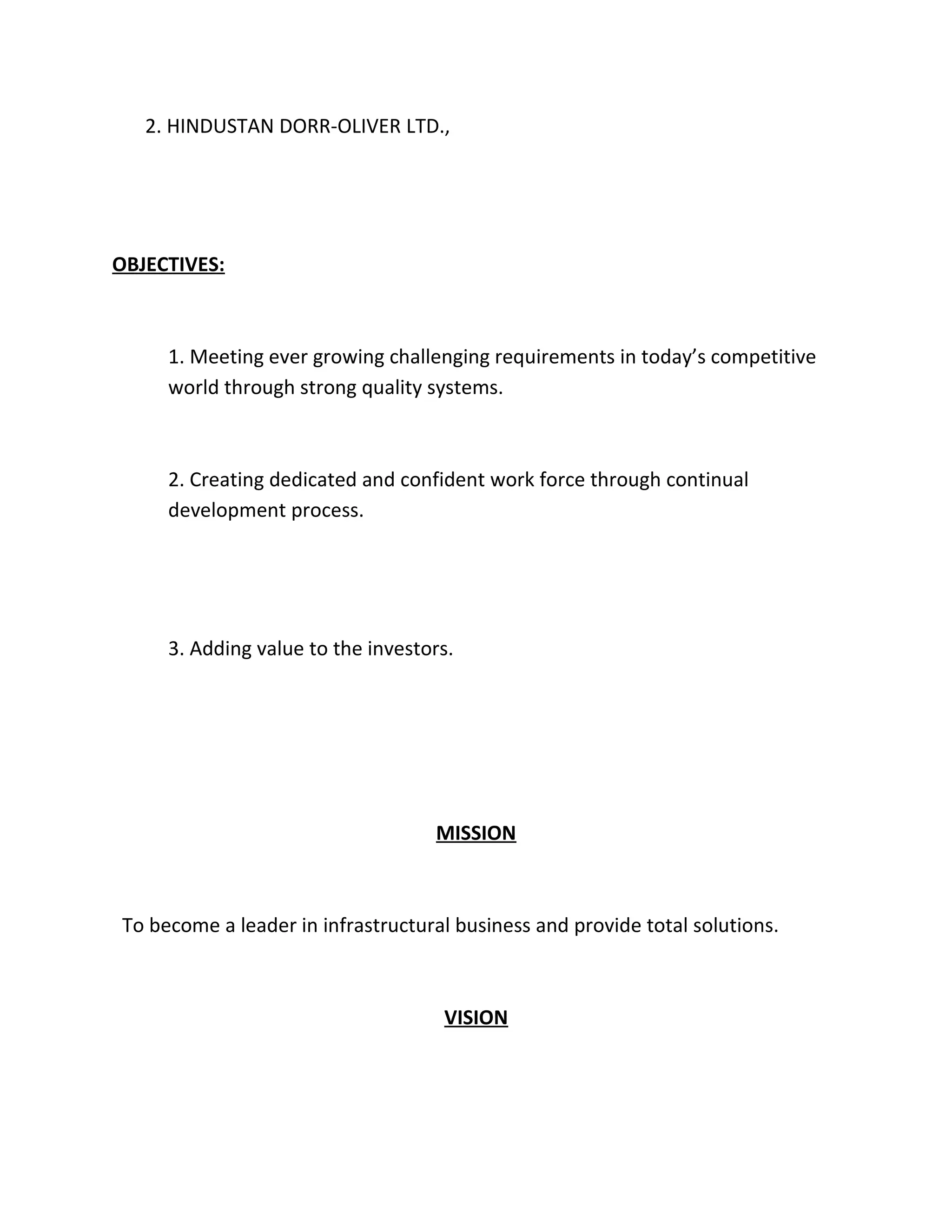 2. HINDUSTAN DORR-OLIVER LTD.,




OBJECTIVES:



     1. Meeting ever growing challenging requirements in today’s competitive
     world through strong quality systems.



     2. Creating dedicated and confident work force through continual
     development process.




     3. Adding value to the investors.




                                   MISSION



To become a leader in infrastructural business and provide total solutions.



                                    VISION
 
