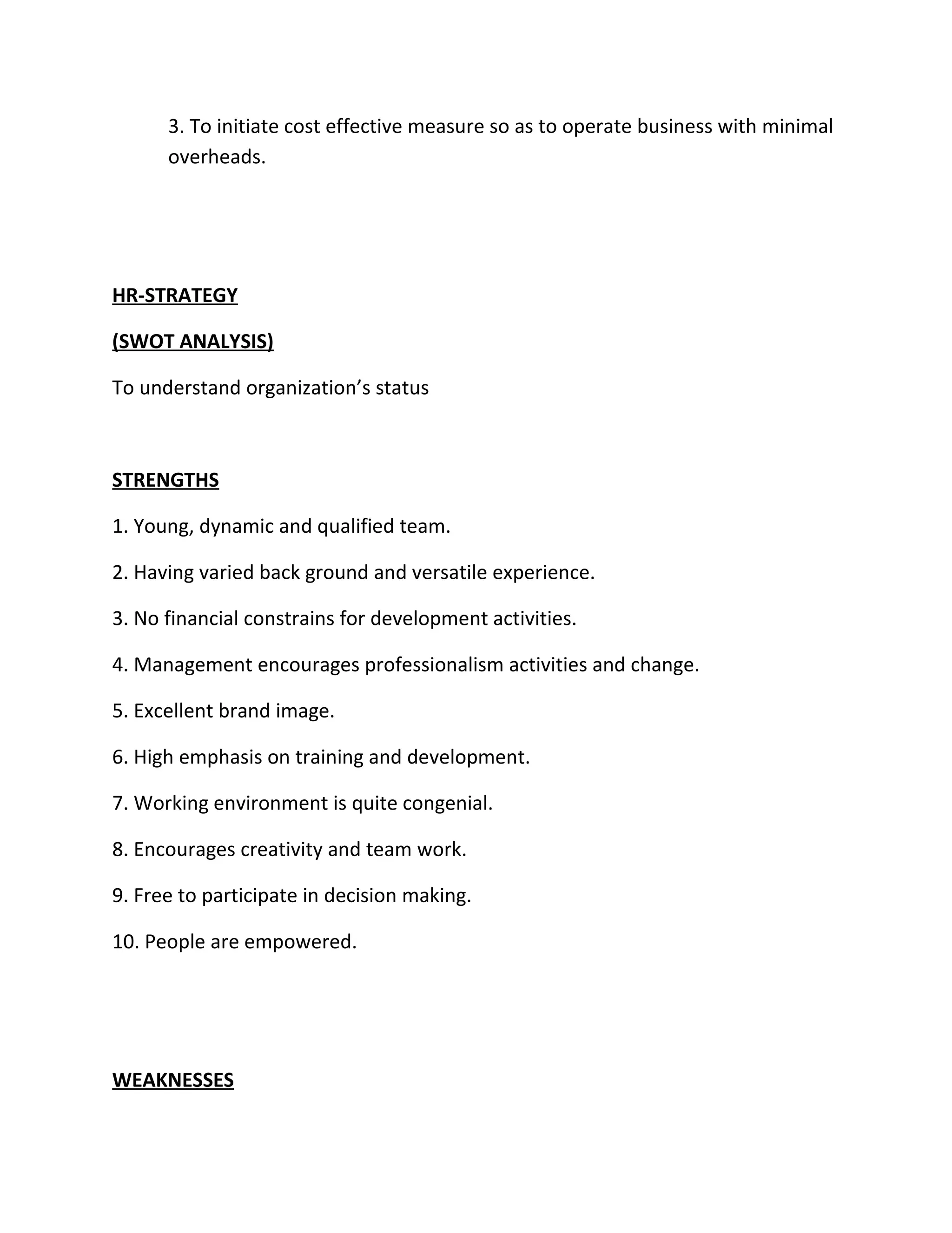 3. To initiate cost effective measure so as to operate business with minimal
      overheads.




HR-STRATEGY

(SWOT ANALYSIS)

To understand organization’s status



STRENGTHS

1. Young, dynamic and qualified team.

2. Having varied back ground and versatile experience.

3. No financial constrains for development activities.

4. Management encourages professionalism activities and change.

5. Excellent brand image.

6. High emphasis on training and development.

7. Working environment is quite congenial.

8. Encourages creativity and team work.

9. Free to participate in decision making.

10. People are empowered.




WEAKNESSES
 