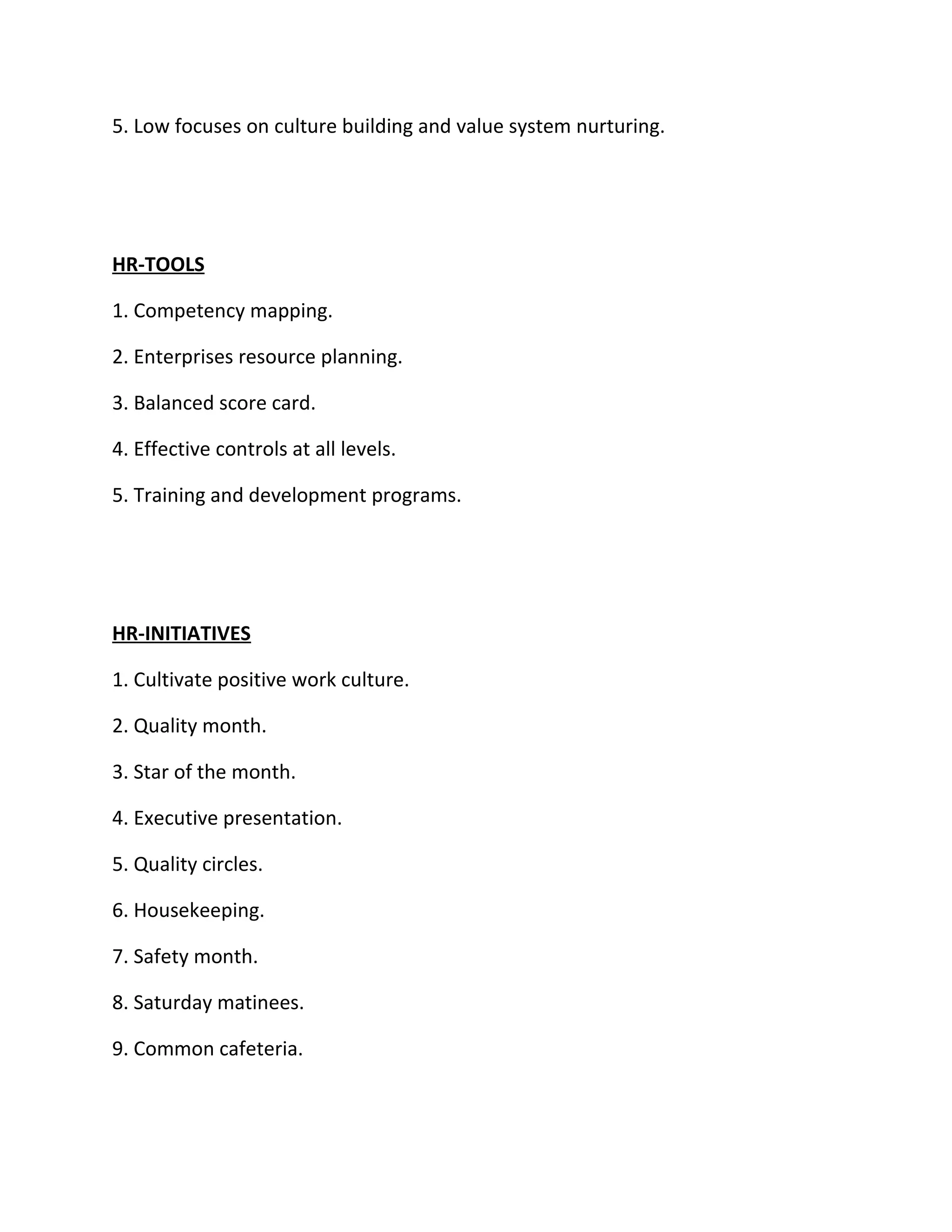 5. Low focuses on culture building and value system nurturing.




HR-TOOLS

1. Competency mapping.

2. Enterprises resource planning.

3. Balanced score card.

4. Effective controls at all levels.

5. Training and development programs.




HR-INITIATIVES

1. Cultivate positive work culture.

2. Quality month.

3. Star of the month.

4. Executive presentation.

5. Quality circles.

6. Housekeeping.

7. Safety month.

8. Saturday matinees.

9. Common cafeteria.
 
