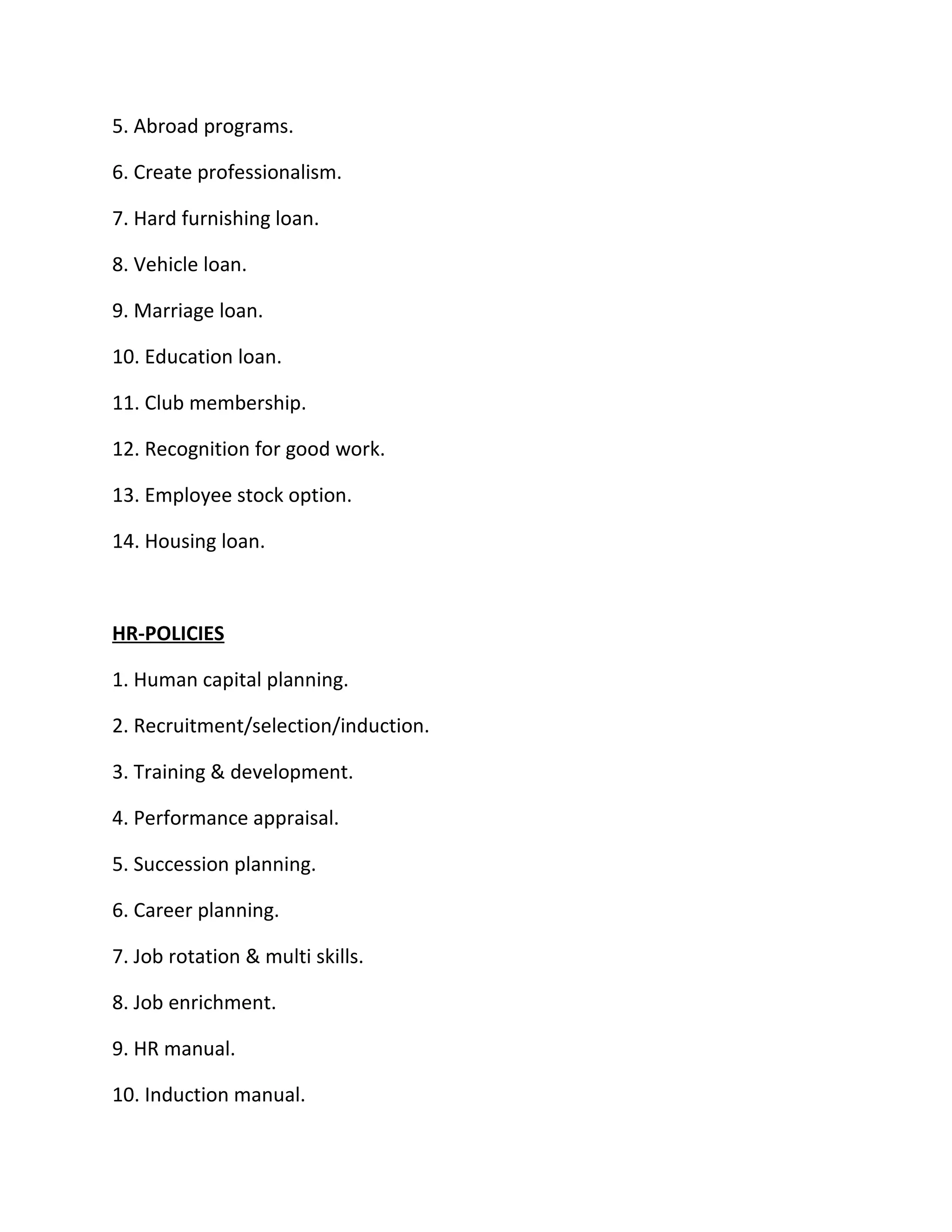 5. Abroad programs.

6. Create professionalism.

7. Hard furnishing loan.

8. Vehicle loan.

9. Marriage loan.

10. Education loan.

11. Club membership.

12. Recognition for good work.

13. Employee stock option.

14. Housing loan.



HR-POLICIES

1. Human capital planning.

2. Recruitment/selection/induction.

3. Training & development.

4. Performance appraisal.

5. Succession planning.

6. Career planning.

7. Job rotation & multi skills.

8. Job enrichment.

9. HR manual.

10. Induction manual.
 