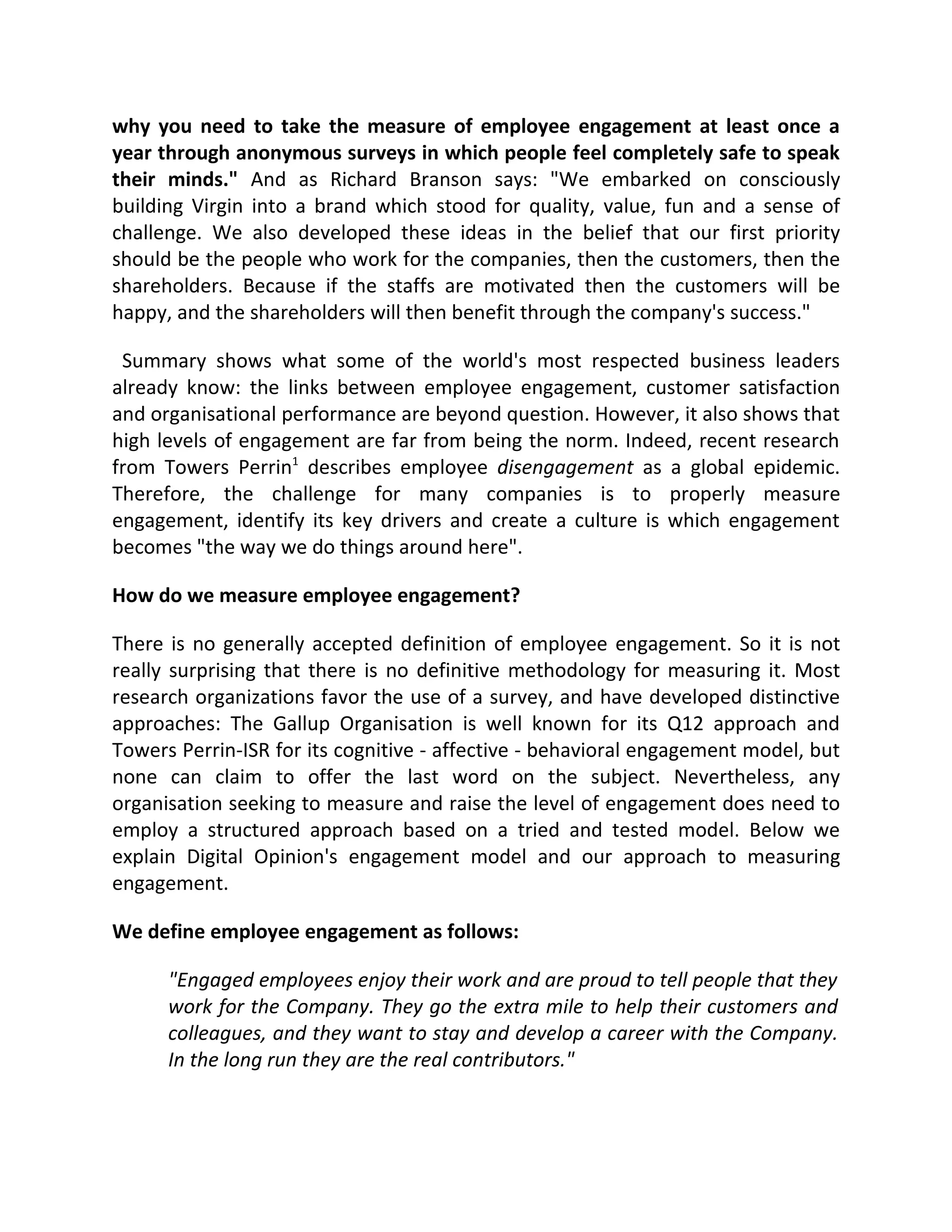 why you need to take the measure of employee engagement at least once a
year through anonymous surveys in which people feel completely safe to speak
their minds." And as Richard Branson says: "We embarked on consciously
building Virgin into a brand which stood for quality, value, fun and a sense of
challenge. We also developed these ideas in the belief that our first priority
should be the people who work for the companies, then the customers, then the
shareholders. Because if the staffs are motivated then the customers will be
happy, and the shareholders will then benefit through the company's success."

 Summary shows what some of the world's most respected business leaders
already know: the links between employee engagement, customer satisfaction
and organisational performance are beyond question. However, it also shows that
high levels of engagement are far from being the norm. Indeed, recent research
from Towers Perrin1 describes employee disengagement as a global epidemic.
Therefore, the challenge for many companies is to properly measure
engagement, identify its key drivers and create a culture is which engagement
becomes "the way we do things around here".

How do we measure employee engagement?

There is no generally accepted definition of employee engagement. So it is not
really surprising that there is no definitive methodology for measuring it. Most
research organizations favor the use of a survey, and have developed distinctive
approaches: The Gallup Organisation is well known for its Q12 approach and
Towers Perrin-ISR for its cognitive - affective - behavioral engagement model, but
none can claim to offer the last word on the subject. Nevertheless, any
organisation seeking to measure and raise the level of engagement does need to
employ a structured approach based on a tried and tested model. Below we
explain Digital Opinion's engagement model and our approach to measuring
engagement.

We define employee engagement as follows:

      "Engaged employees enjoy their work and are proud to tell people that they
      work for the Company. They go the extra mile to help their customers and
      colleagues, and they want to stay and develop a career with the Company.
      In the long run they are the real contributors."
 