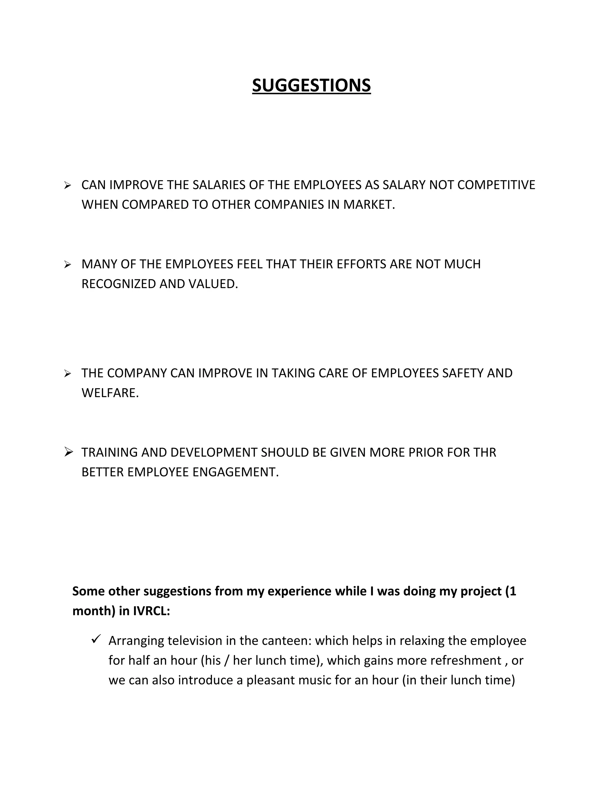 SUGGESTIONS



    CAN IMPROVE THE SALARIES OF THE EMPLOYEES AS SALARY NOT COMPETITIVE
     WHEN COMPARED TO OTHER COMPANIES IN MARKET.



    MANY OF THE EMPLOYEES FEEL THAT THEIR EFFORTS ARE NOT MUCH
     RECOGNIZED AND VALUED.




    THE COMPANY CAN IMPROVE IN TAKING CARE OF EMPLOYEES SAFETY AND
     WELFARE.



 TRAINING AND DEVELOPMENT SHOULD BE GIVEN MORE PRIOR FOR THR
  BETTER EMPLOYEE ENGAGEMENT.




    Some other suggestions from my experience while I was doing my project (1
    month) in IVRCL:

       Arranging television in the canteen: which helps in relaxing the employee
        for half an hour (his / her lunch time), which gains more refreshment , or
        we can also introduce a pleasant music for an hour (in their lunch time)
 