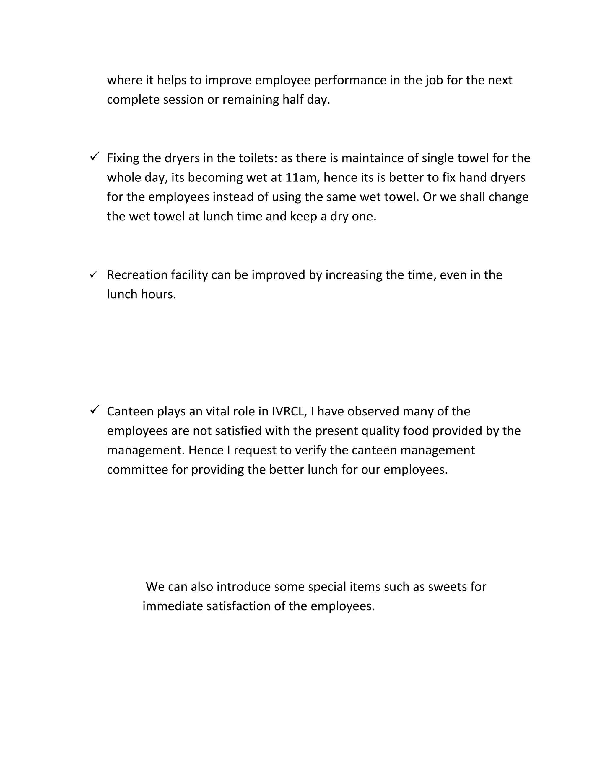 where it helps to improve employee performance in the job for the next
    complete session or remaining half day.



 Fixing the dryers in the toilets: as there is maintaince of single towel for the
  whole day, its becoming wet at 11am, hence its is better to fix hand dryers
  for the employees instead of using the same wet towel. Or we shall change
  the wet towel at lunch time and keep a dry one.



   Recreation facility can be improved by increasing the time, even in the
    lunch hours.




 Canteen plays an vital role in IVRCL, I have observed many of the
  employees are not satisfied with the present quality food provided by the
  management. Hence I request to verify the canteen management
  committee for providing the better lunch for our employees.




           We can also introduce some special items such as sweets for
          immediate satisfaction of the employees.
 
