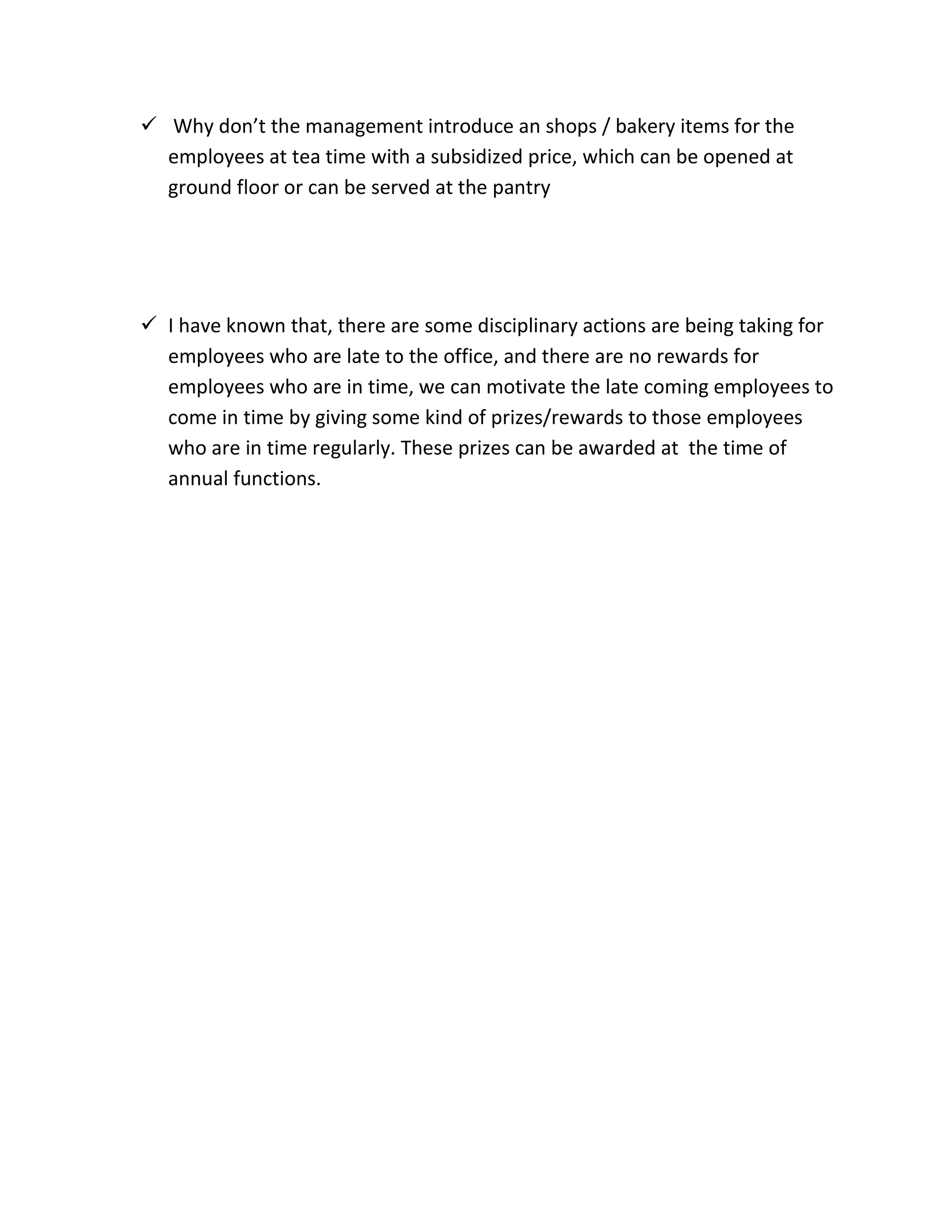  Why don’t the management introduce an shops / bakery items for the
  employees at tea time with a subsidized price, which can be opened at
  ground floor or can be served at the pantry




 I have known that, there are some disciplinary actions are being taking for
  employees who are late to the office, and there are no rewards for
  employees who are in time, we can motivate the late coming employees to
  come in time by giving some kind of prizes/rewards to those employees
  who are in time regularly. These prizes can be awarded at the time of
  annual functions.
 