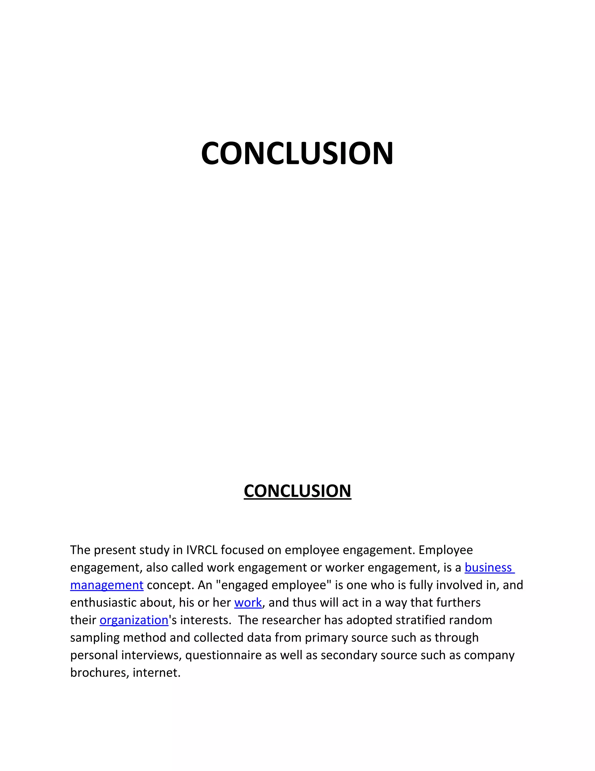 CONCLUSION




                             CONCLUSION

The present study in IVRCL focused on employee engagement. Employee
engagement, also called work engagement or worker engagement, is a business
management concept. An "engaged employee" is one who is fully involved in, and
enthusiastic about, his or her work, and thus will act in a way that furthers
their organization's interests. The researcher has adopted stratified random
sampling method and collected data from primary source such as through
personal interviews, questionnaire as well as secondary source such as company
brochures, internet.
 
