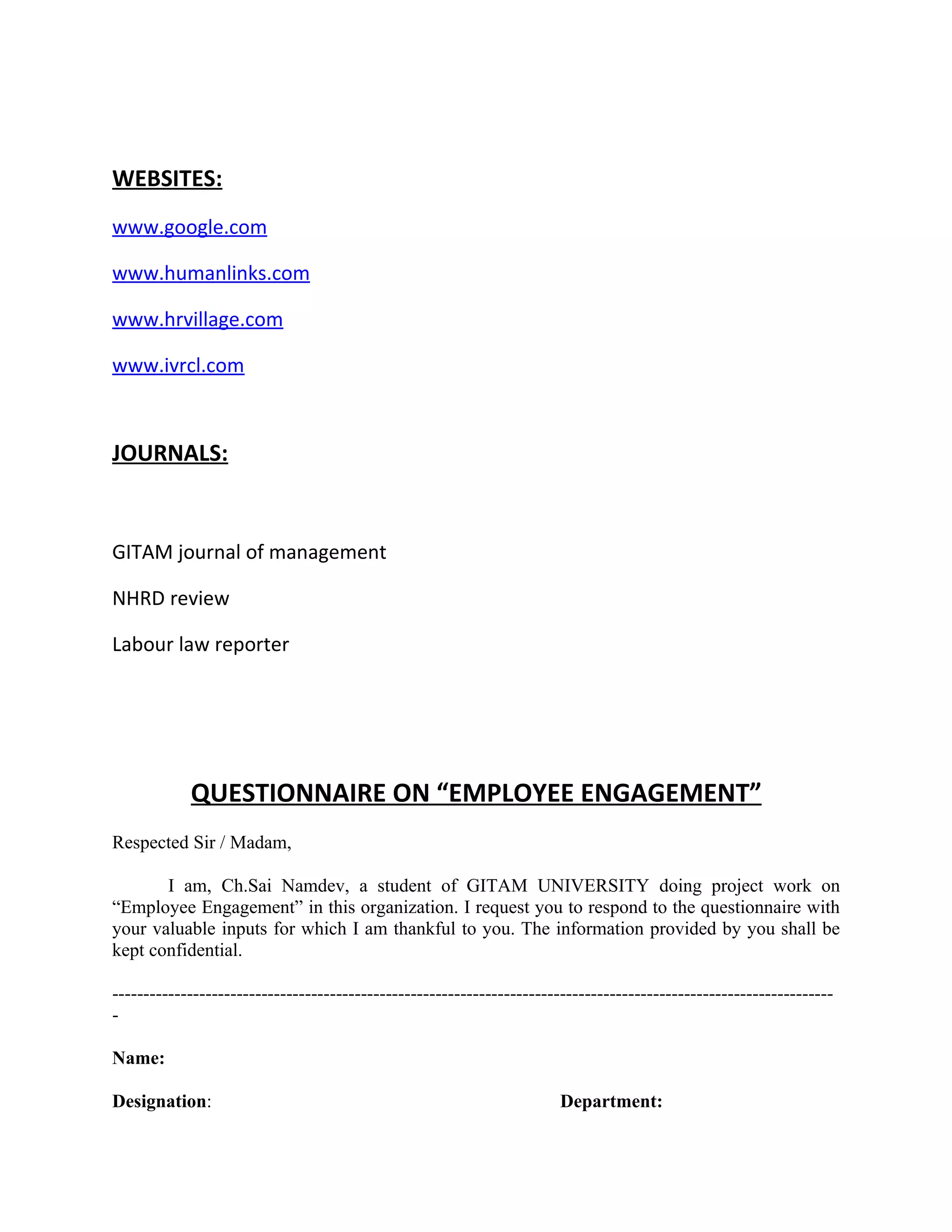 WEBSITES:
www.google.com

www.humanlinks.com

www.hrvillage.com

www.ivrcl.com



JOURNALS:


GITAM journal of management

NHRD review

Labour law reporter




            QUESTIONNAIRE ON “EMPLOYEE ENGAGEMENT”
Respected Sir / Madam,

       I am, Ch.Sai Namdev, a student of GITAM UNIVERSITY doing project work on
“Employee Engagement” in this organization. I request you to respond to the questionnaire with
your valuable inputs for which I am thankful to you. The information provided by you shall be
kept confidential.

--------------------------------------------------------------------------------------------------------------------
-

Name:

Designation:                                                            Department:
 