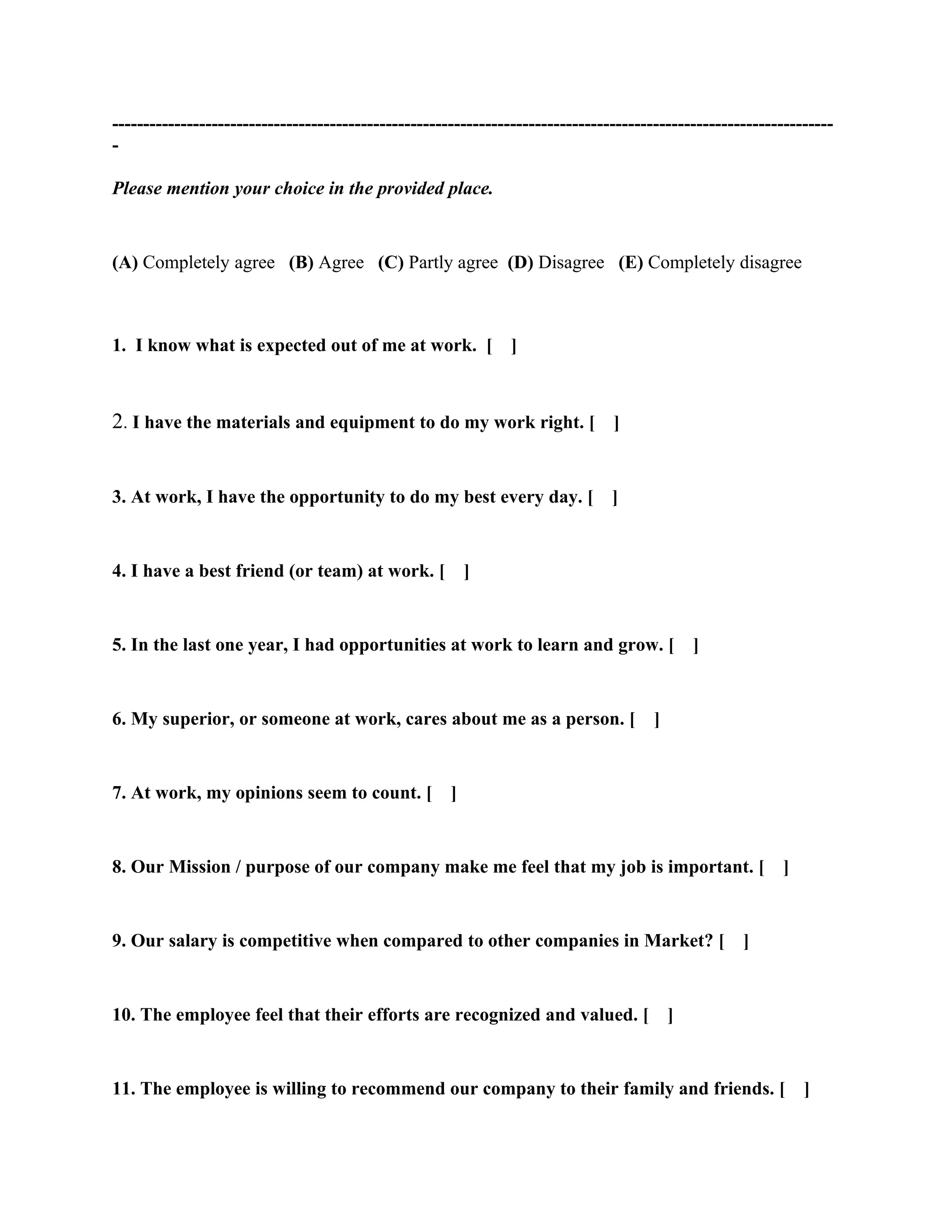 --------------------------------------------------------------------------------------------------------------------
-

Please mention your choice in the provided place.


(A) Completely agree (B) Agree (C) Partly agree (D) Disagree (E) Completely disagree



1. I know what is expected out of me at work. [                 ]



2. I have the materials and equipment to do my work right. [ ]


3. At work, I have the opportunity to do my best every day. [                   ]


4. I have a best friend (or team) at work. [              ]


5. In the last one year, I had opportunities at work to learn and grow. [                      ]


6. My superior, or someone at work, cares about me as a person. [                      ]


7. At work, my opinions seem to count. [              ]


8. Our Mission / purpose of our company make me feel that my job is important. [                           ]


9. Our salary is competitive when compared to other companies in Market? [                           ]


10. The employee feel that their efforts are recognized and valued. [                      ]


11. The employee is willing to recommend our company to their family and friends. [ ]
 