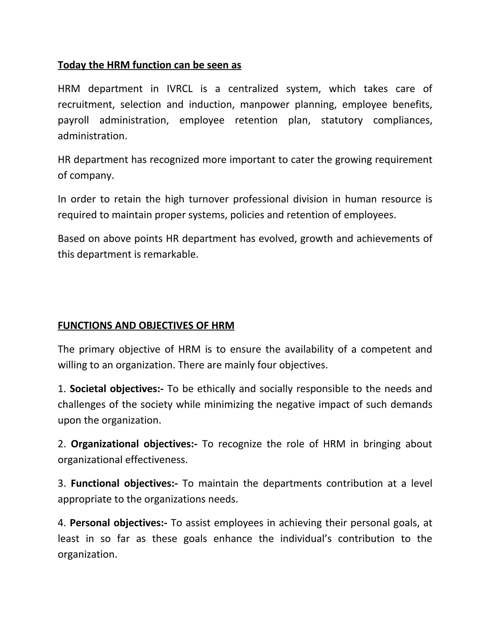 Today the HRM function can be seen as

HRM department in IVRCL is a centralized system, which takes care of
recruitment, selection and induction, manpower planning, employee benefits,
payroll administration, employee retention plan, statutory compliances,
administration.

HR department has recognized more important to cater the growing requirement
of company.

In order to retain the high turnover professional division in human resource is
required to maintain proper systems, policies and retention of employees.

Based on above points HR department has evolved, growth and achievements of
this department is remarkable.




FUNCTIONS AND OBJECTIVES OF HRM

The primary objective of HRM is to ensure the availability of a competent and
willing to an organization. There are mainly four objectives.

1. Societal objectives:- To be ethically and socially responsible to the needs and
challenges of the society while minimizing the negative impact of such demands
upon the organization.

2. Organizational objectives:- To recognize the role of HRM in bringing about
organizational effectiveness.

3. Functional objectives:- To maintain the departments contribution at a level
appropriate to the organizations needs.

4. Personal objectives:- To assist employees in achieving their personal goals, at
least in so far as these goals enhance the individual’s contribution to the
organization.
 