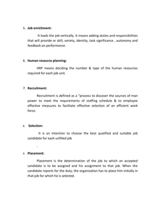5. Job enrichment:

            It loads the job vertically. It means adding duties and responsibilities
     that will provide or skill, variety, identity, task significance , autonomy and
     feedback on performance.



6. Human resource planning:

           HRP means deciding the number & type of the human resources
     required for each job unit.



7. Recruitment:

            Recruitment is defined as a “process to discover the sources of man
     power to meet the requirements of staffing schedule & to employee
     effective measures to facilitate effective selection of an efficient work
     force.



8.   Selection:

            It is an intention to choose the best qualified and suitable job
     candidate for each unfilled job

           .

9.   Placement:

            Placement is the determination of the job to which an accepted
     candidate is to be assigned and his assignment to that job. When the
     candidate reports for the duty, the organization has to place him initially in
     that job for which he is selected.
 