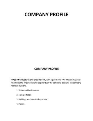 COMPANY PROFILE




                           COMPANY PROFILE


IVRCL infrastructures and projects LTD., with a punch line “We Make It Happen”
resembles the importance and popularity of the company. Basically the company
has four divisions.

      1. Water and Environment

      2. Transportation

      3. Buildings and Industrial structure

      4. Power
 