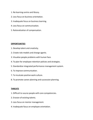 1. No learning centre and library.

2. Less focus on business orientation.

3. Inadequate focus on business learning.

4. Less focus on communication.

5. Rationalization of compensation.




OPPORTUNITIES

1. Develop talent and creativity.

2. Create role models and change agents.

3. Visualize people problems with human face.

4. To plan for employee retention policies and strategies.

5. Standardize integrated performance management system.

6. To improve communication.

7. To inculcate positive work culture.

8. To promote career planning and succession planning.



THREATS

1. Difficult to source people with core competencies.

2. Erosion of existing talents.

3. Less focus on mentor management.

4. Inadequate focus on employee orientation.
 