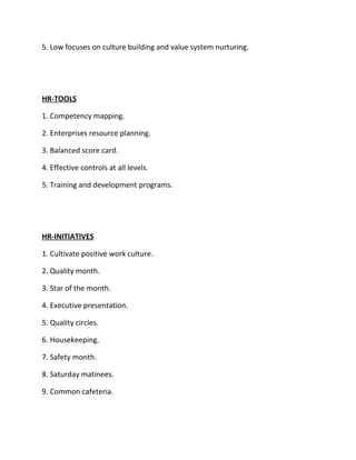 5. Low focuses on culture building and value system nurturing.




HR-TOOLS

1. Competency mapping.

2. Enterprises resource planning.

3. Balanced score card.

4. Effective controls at all levels.

5. Training and development programs.




HR-INITIATIVES

1. Cultivate positive work culture.

2. Quality month.

3. Star of the month.

4. Executive presentation.

5. Quality circles.

6. Housekeeping.

7. Safety month.

8. Saturday matinees.

9. Common cafeteria.
 