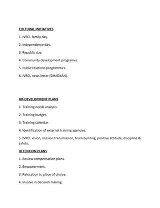 CULTURAL INITIATIVES

1. IVRCL family day.

2. Independence day.

3. Republic day.

4. Community development programes.

5. Public relations programmes.

6. IVRCL news letter (DHADKAN).




HR-DEVELOPMENT PLANS

1. Training needs analysis.

2. Training budget.

3. Training calendar.

4. Identification of external training agencies.

5. IVRCL vision, mission transmission, team building, positive attitude, discipline &
safety.

RETENTION PLANS

1. Review compensation plans.

2. Empowerment.

3. Relocation to place of choice.

4. Involve in decision making.
 