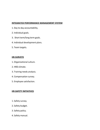INTEGRATED PERFORMANCE MANAGEMENT SYSTEM

1. Day to day accountability.

2. Individual goals.

3. Short term/long term goals.

4. Individual development plans.

5. Team targets.



HR-SURVEYS

1. Organizational culture.

2. HRD climate.

3. Training needs analysis.

4. Compensation survey.

5. Employee satisfaction.



HR-SAFETY INITIATIVES



1. Safety survey.

2. Safety budget.

3. Safety policy.

4. Safety manual.
 