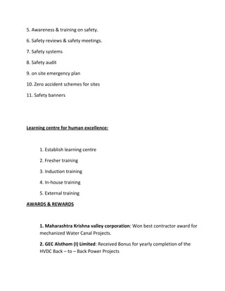 5. Awareness & training on safety.

6. Safety reviews & safety meetings.

7. Safety systems

8. Safety audit

9. on site emergency plan

10. Zero accident schemes for sites

11. Safety banners




Learning centre for human excellence:



      1. Establish learning centre

      2. Fresher training

      3. Induction training

      4. In-house training

      5. External training

AWARDS & REWARDS



      1. Maharashtra Krishna valley corporation: Won best contractor award for
      mechanized Water Canal Projects.

      2. GEC Alsthom (I) Limited: Received Bonus for yearly completion of the
      HVDC Back – to – Back Power Projects
 