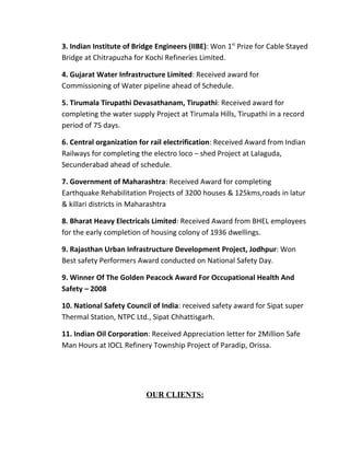 3. Indian Institute of Bridge Engineers (IIBE): Won 1st Prize for Cable Stayed
Bridge at Chitrapuzha for Kochi Refineries Limited.

4. Gujarat Water Infrastructure Limited: Received award for
Commissioning of Water pipeline ahead of Schedule.

5. Tirumala Tirupathi Devasathanam, Tirupathi: Received award for
completing the water supply Project at Tirumala Hills, Tirupathi in a record
period of 75 days.

6. Central organization for rail electrification: Received Award from Indian
Railways for completing the electro loco – shed Project at Lalaguda,
Secunderabad ahead of schedule.

7. Government of Maharashtra: Received Award for completing
Earthquake Rehabilitation Projects of 3200 houses & 125kms,roads in latur
& killari districts in Maharashtra

8. Bharat Heavy Electricals Limited: Received Award from BHEL employees
for the early completion of housing colony of 1936 dwellings.

9. Rajasthan Urban Infrastructure Development Project, Jodhpur: Won
Best safety Performers Award conducted on National Safety Day.

9. Winner Of The Golden Peacock Award For Occupational Health And
Safety – 2008

10. National Safety Council of India: received safety award for Sipat super
Thermal Station, NTPC Ltd., Sipat Chhattisgarh.

11. Indian Oil Corporation: Received Appreciation letter for 2Million Safe
Man Hours at IOCL Refinery Township Project of Paradip, Orissa.




                          OUR CLIENTS:
 