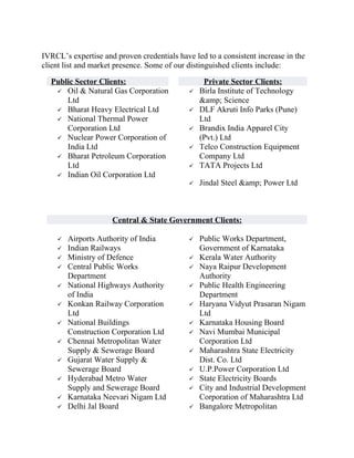 IVRCL’s expertise and proven credentials have led to a consistent increase in the
client list and market presence. Some of our distinguished clients include:

  Public Sector Clients:                          Private Sector Clients:
    Oil & Natural Gas Corporation              Birla Institute of Technology
      Ltd                                        &amp; Science
    Bharat Heavy Electrical Ltd                DLF Akruti Info Parks (Pune)
    National Thermal Power                      Ltd
      Corporation Ltd                           Brandix India Apparel City
    Nuclear Power Corporation of                (Pvt.) Ltd
      India Ltd                                 Telco Construction Equipment
    Bharat Petroleum Corporation                Company Ltd
      Ltd                                       TATA Projects Ltd
    Indian Oil Corporation Ltd
                                                Jindal Steel &amp; Power Ltd



                     Central & State Government Clients:

       Airports Authority of India             Public Works Department,
       Indian Railways                          Government of Karnataka
       Ministry of Defence                     Kerala Water Authority
       Central Public Works                    Naya Raipur Development
        Department                               Authority
       National Highways Authority             Public Health Engineering
        of India                                 Department
       Konkan Railway Corporation              Haryana Vidyut Prasaran Nigam
        Ltd                                      Ltd
       National Buildings                      Karnataka Housing Board
        Construction Corporation Ltd            Navi Mumbai Municipal
       Chennai Metropolitan Water               Corporation Ltd
        Supply & Sewerage Board                 Maharashtra State Electricity
       Gujarat Water Supply &                   Dist. Co. Ltd
        Sewerage Board                          U.P.Power Corporation Ltd
       Hyderabad Metro Water                   State Electricity Boards
        Supply and Sewerage Board               City and Industrial Development
       Karnataka Neevari Nigam Ltd              Corporation of Maharashtra Ltd
       Delhi Jal Board                         Bangalore Metropolitan
 