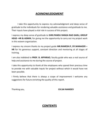 ACKNOWLEDGMENT


       I take this opportunity to express my acknowledgment and deep sense of
gratitude to the individuals for rendering valuable assistance and gratitude to me.
Their inputs have played a vital role in success of this project.

I express my deep sense of gratitude to SHRI.PANDU RANGA RAO GARU, GROUP
HEAD –HR & ADMIN, for giving me the opportunity to carry out my project work
in this esteem organization.

I express my sincere thanks to my project guide MR.RAMESH.P, DY.MANAGER –
HR for his generous support, constant direction and mentoring at all stages of
training.

I am also indebted to PROF. B. APPARAO, faculty guide who was a real source of
help and assistance to me during the course of project.

I take this opportunity to thank all the employees who spared their precious time
to provide me with valuable inputs for project without which it would have not
been possible.

I firmly believe that there is always a scope of improvement I welcome any
suggestions for future enriching the quality of this report.



Thanking you,                                      CH.SAI NAMDEV




                                 CONTENTS
 